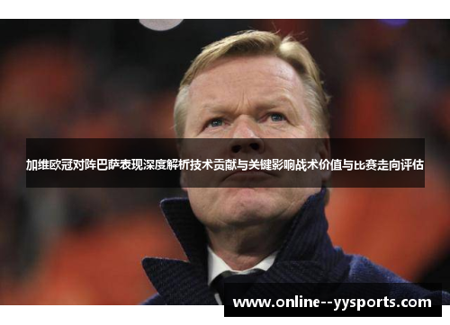 加维欧冠对阵巴萨表现深度解析技术贡献与关键影响战术价值与比赛走向评估