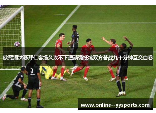 欧冠淘汰赛拜仁客场久攻不下遭顽强抵抗双方苦战九十分钟互交白卷 欧冠淘汰赛拜仁客场久攻不下遭顽强抵抗双方苦战九十分钟互交白卷